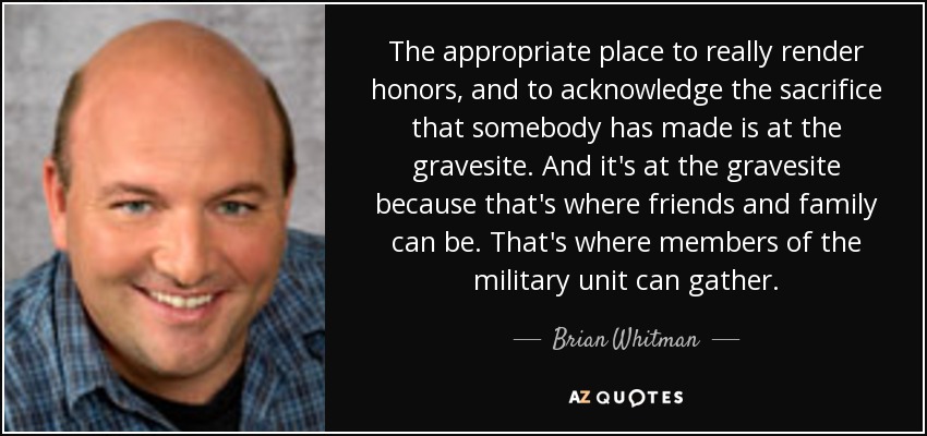 The appropriate place to really render honors, and to acknowledge the sacrifice that somebody has made is at the gravesite. And it's at the gravesite because that's where friends and family can be. That's where members of the military unit can gather. - Brian Whitman