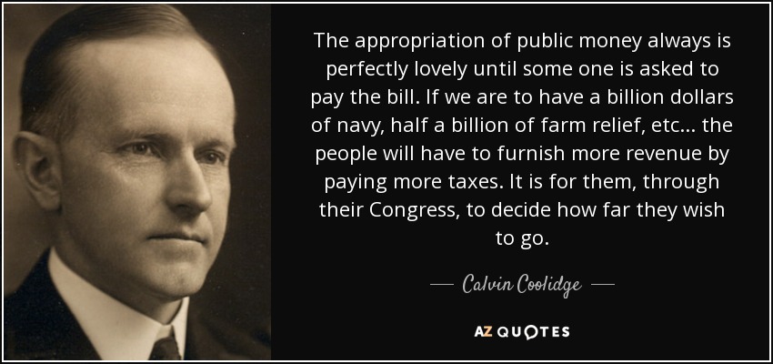 The appropriation of public money always is perfectly lovely until some one is asked to pay the bill. If we are to have a billion dollars of navy, half a billion of farm relief, etc... the people will have to furnish more revenue by paying more taxes. It is for them, through their Congress, to decide how far they wish to go. - Calvin Coolidge