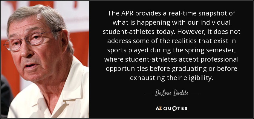 The APR provides a real-time snapshot of what is happening with our individual student-athletes today. However, it does not address some of the realities that exist in sports played during the spring semester, where student-athletes accept professional opportunities before graduating or before exhausting their eligibility. - DeLoss Dodds