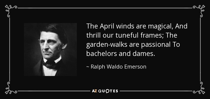 The April winds are magical, And thrill our tuneful frames; The garden-walks are passional To bachelors and dames. - Ralph Waldo Emerson