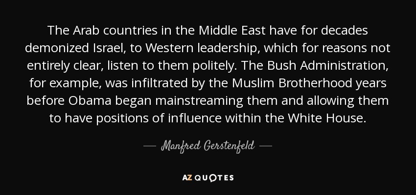 The Arab countries in the Middle East have for decades demonized Israel, to Western leadership, which for reasons not entirely clear, listen to them politely. The Bush Administration, for example, was infiltrated by the Muslim Brotherhood years before Obama began mainstreaming them and allowing them to have positions of influence within the White House. - Manfred Gerstenfeld