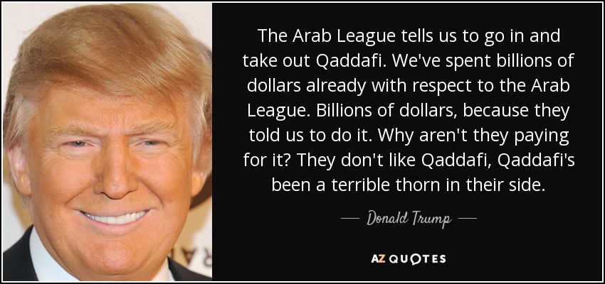 The Arab League tells us to go in and take out Qaddafi. We've spent billions of dollars already with respect to the Arab League. Billions of dollars, because they told us to do it. Why aren't they paying for it? They don't like Qaddafi, Qaddafi's been a terrible thorn in their side. - Donald Trump