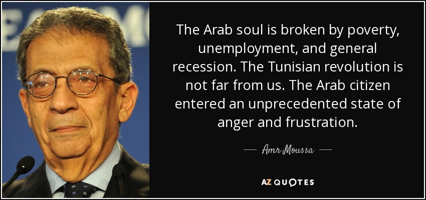 The Arab soul is broken by poverty, unemployment, and general recession. The Tunisian revolution is not far from us. The Arab citizen entered an unprecedented state of anger and frustration. - Amr Moussa