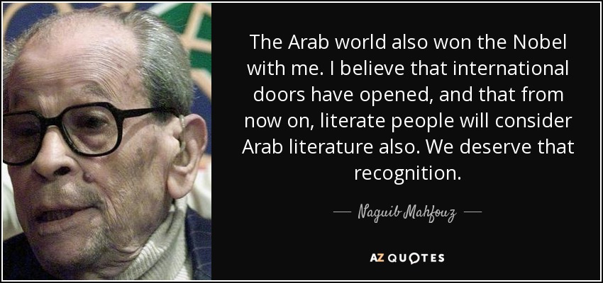 The Arab world also won the Nobel with me. I believe that international doors have opened, and that from now on, literate people will consider Arab literature also. We deserve that recognition. - Naguib Mahfouz