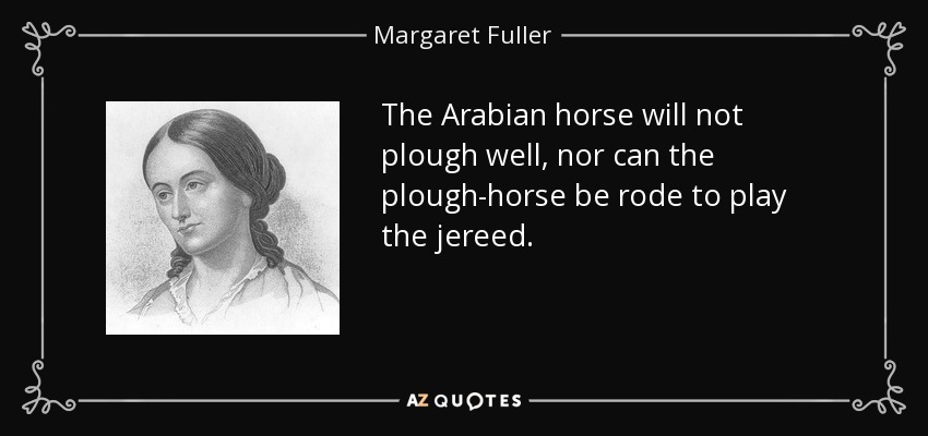The Arabian horse will not plough well, nor can the plough-horse be rode to play the jereed. - Margaret Fuller