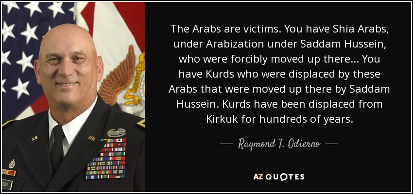 The Arabs are victims. You have Shia Arabs, under Arabization under Saddam Hussein, who were forcibly moved up there... You have Kurds who were displaced by these Arabs that were moved up there by Saddam Hussein. Kurds have been displaced from Kirkuk for hundreds of years. - Raymond T. Odierno