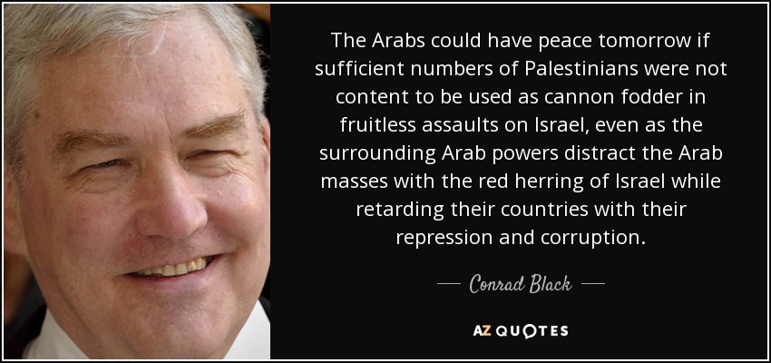 The Arabs could have peace tomorrow if sufficient numbers of Palestinians were not content to be used as cannon fodder in fruitless assaults on Israel, even as the surrounding Arab powers distract the Arab masses with the red herring of Israel while retarding their countries with their repression and corruption. - Conrad Black