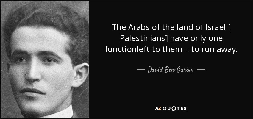 The Arabs of the land of Israel [ Palestinians] have only one functionleft to them -- to run away. - David Ben-Gurion