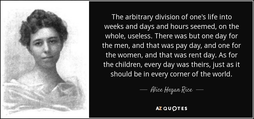 The arbitrary division of one's life into weeks and days and hours seemed, on the whole, useless. There was but one day for the men, and that was pay day, and one for the women, and that was rent day. As for the children, every day was theirs, just as it should be in every corner of the world. - Alice Hegan Rice