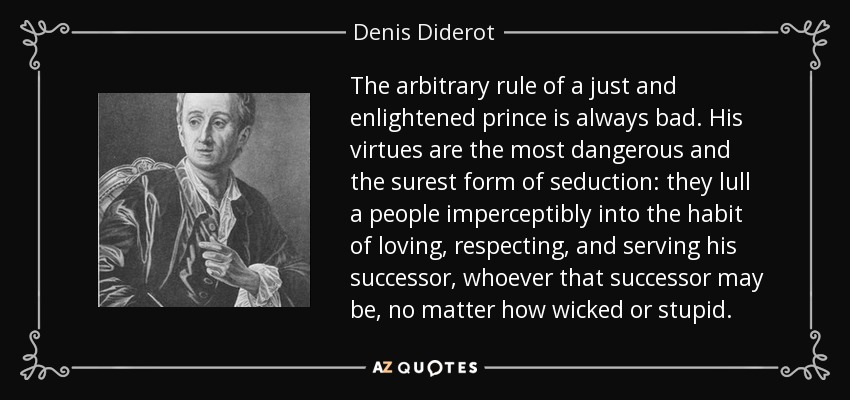 The arbitrary rule of a just and enlightened prince is always bad. His virtues are the most dangerous and the surest form of seduction: they lull a people imperceptibly into the habit of loving, respecting, and serving his successor, whoever that successor may be, no matter how wicked or stupid. - Denis Diderot