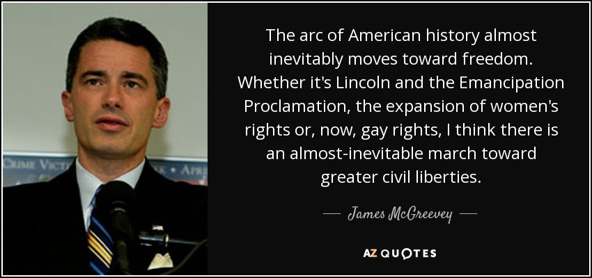 The arc of American history almost inevitably moves toward freedom. Whether it's Lincoln and the Emancipation Proclamation, the expansion of women's rights or, now, gay rights, I think there is an almost-inevitable march toward greater civil liberties. - James McGreevey