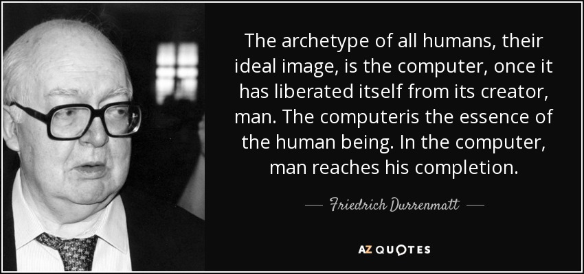 The archetype of all humans, their ideal image, is the computer, once it has liberated itself from its creator, man. The computeris the essence of the human being. In the computer, man reaches his completion. - Friedrich Durrenmatt