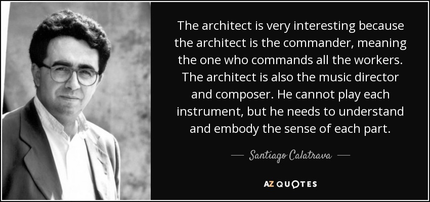 The architect is very interesting because the architect is the commander, meaning the one who commands all the workers. The architect is also the music director and composer. He cannot play each instrument, but he needs to understand and embody the sense of each part. - Santiago Calatrava