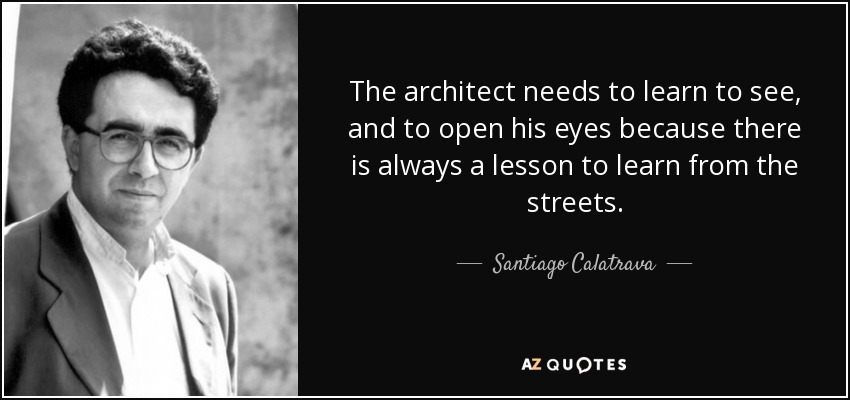 The architect needs to learn to see, and to open his eyes because there is always a lesson to learn from the streets. - Santiago Calatrava
