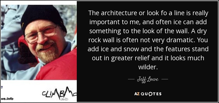 The architecture or look fo a line is really important to me, and often ice can add something to the look of the wall. A dry rock wall is often not very dramatic. You add ice and snow and the features stand out in greater relief and it looks much wilder. - Jeff Lowe