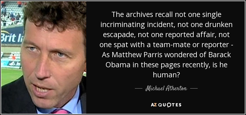 The archives recall not one single incriminating incident, not one drunken escapade, not one reported affair, not one spat with a team-mate or reporter - As Matthew Parris wondered of Barack Obama in these pages recently, is he human? - Michael Atherton