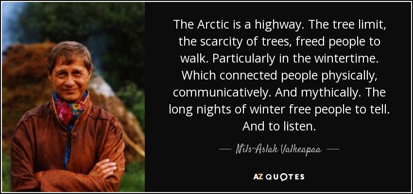 The Arctic is a highway. The tree limit, the scarcity of trees, freed people to walk. Particularly in the wintertime. Which connected people physically, communicatively. And mythically. The long nights of winter free people to tell. And to listen. - Nils-Aslak Valkeapaa