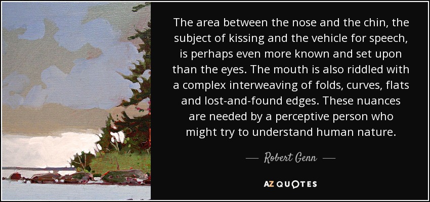 The area between the nose and the chin, the subject of kissing and the vehicle for speech, is perhaps even more known and set upon than the eyes. The mouth is also riddled with a complex interweaving of folds, curves, flats and lost-and-found edges. These nuances are needed by a perceptive person who might try to understand human nature. - Robert Genn