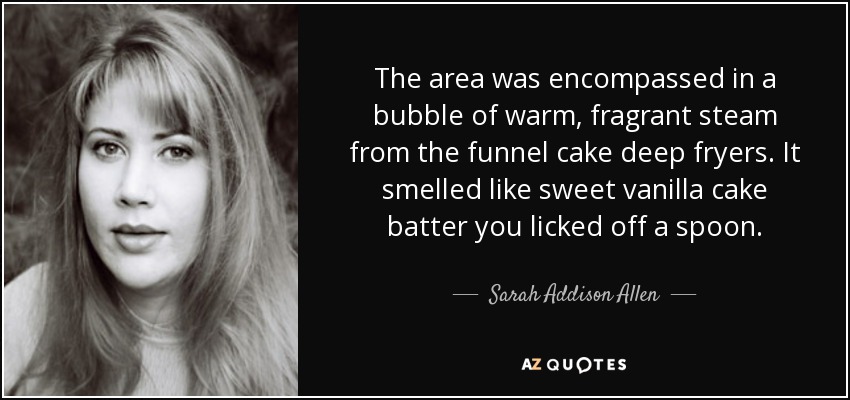 The area was encompassed in a bubble of warm, fragrant steam from the funnel cake deep fryers. It smelled like sweet vanilla cake batter you licked off a spoon. - Sarah Addison Allen