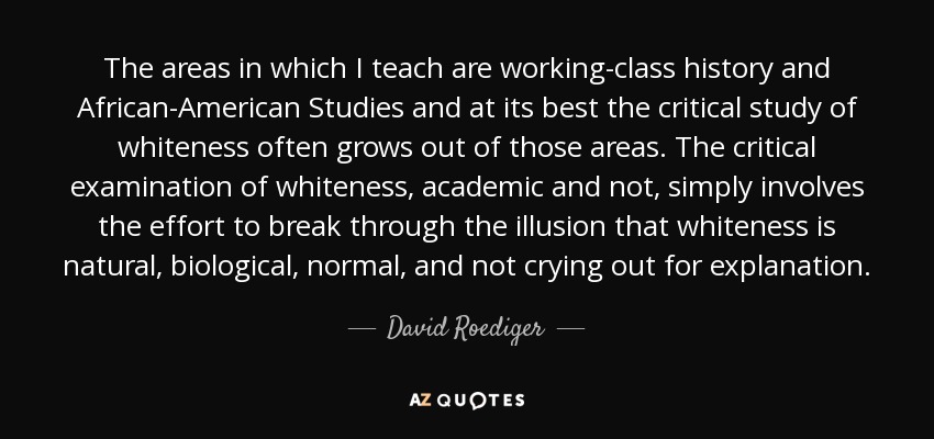 The areas in which I teach are working-class history and African-American Studies and at its best the critical study of whiteness often grows out of those areas. The critical examination of whiteness, academic and not, simply involves the effort to break through the illusion that whiteness is natural, biological, normal, and not crying out for explanation. - David Roediger