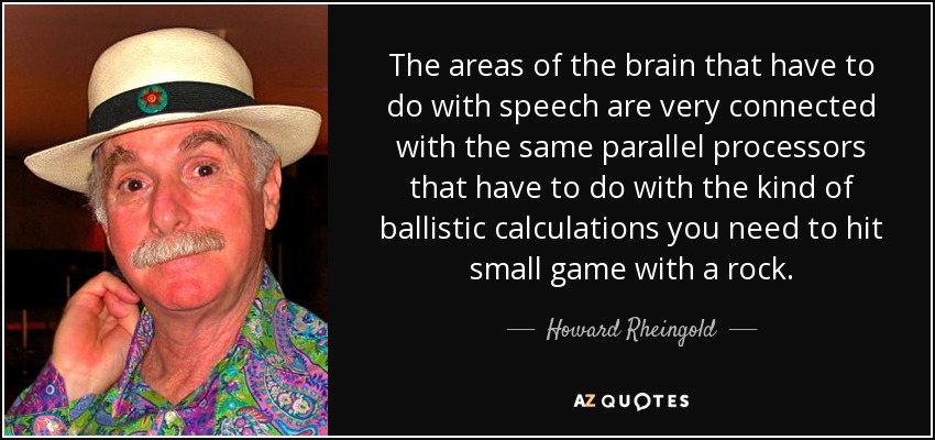 The areas of the brain that have to do with speech are very connected with the same parallel processors that have to do with the kind of ballistic calculations you need to hit small game with a rock. - Howard Rheingold