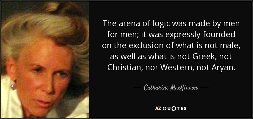 The arena of logic was made by men for men; it was expressly founded on the exclusion of what is not male, as well as what is not Greek, not Christian, nor Western, not Aryan. - Catharine MacKinnon