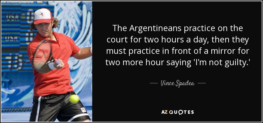 The Argentineans practice on the court for two hours a day, then they must practice in front of a mirror for two more hour saying 'I'm not guilty.' - Vince Spadea