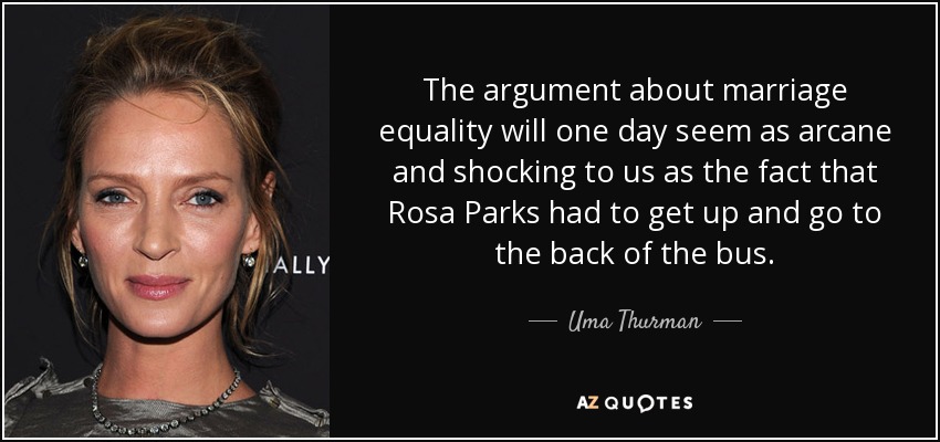 The argument about marriage equality will one day seem as arcane and shocking to us as the fact that Rosa Parks had to get up and go to the back of the bus. - Uma Thurman