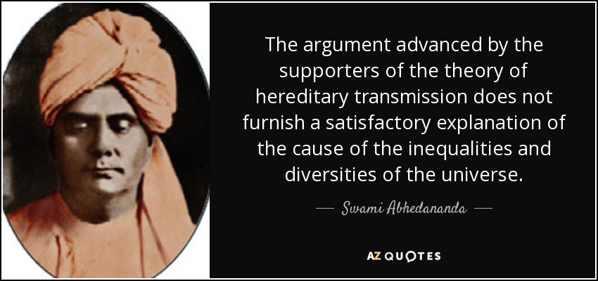The argument advanced by the supporters of the theory of hereditary transmission does not furnish a satisfactory explanation of the cause of the inequalities and diversities of the universe. - Swami Abhedananda