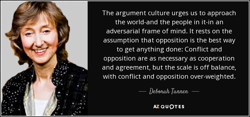The argument culture urges us to approach the world-and the people in it-in an adversarial frame of mind. It rests on the assumption that opposition is the best way to get anything done: Conflict and opposition are as necessary as cooperation and agreement, but the scale is off balance, with conflict and opposition over-weighted. - Deborah Tannen