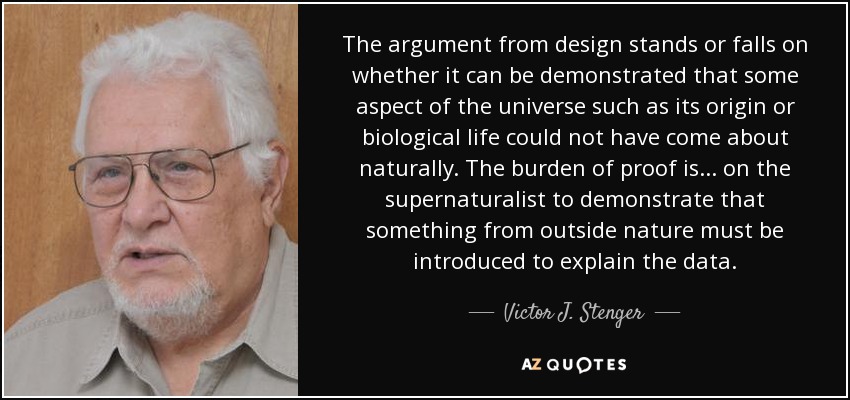 The argument from design stands or falls on whether it can be demonstrated that some aspect of the universe such as its origin or biological life could not have come about naturally. The burden of proof is ... on the supernaturalist to demonstrate that something from outside nature must be introduced to explain the data. - Victor J. Stenger