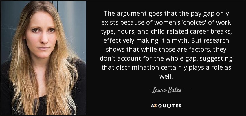 The argument goes that the pay gap only exists because of women's 'choices' of work type, hours, and child related career breaks, effectively making it a myth. But research shows that while those are factors, they don't account for the whole gap, suggesting that discrimination certainly plays a role as well. - Laura Bates