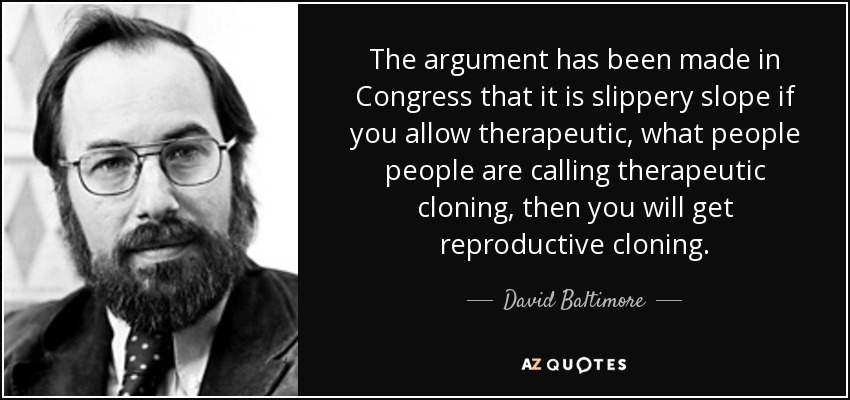 The argument has been made in Congress that it is slippery slope if you allow therapeutic, what people people are calling therapeutic cloning, then you will get reproductive cloning. - David Baltimore