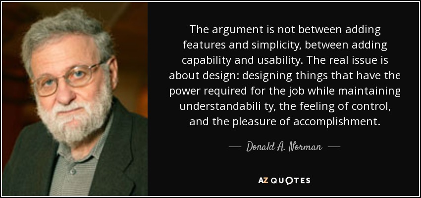 The argument is not between adding features and simplicity, between adding capability and usability. The real issue is about design: designing things that have the power required for the job while maintaining understandabili ty, the feeling of control, and the pleasure of accomplishment. - Donald A. Norman