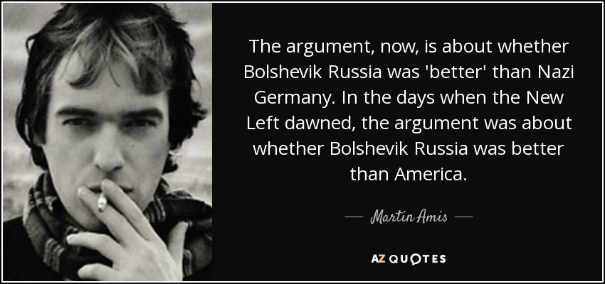 The argument, now, is about whether Bolshevik Russia was 'better' than Nazi Germany. In the days when the New Left dawned, the argument was about whether Bolshevik Russia was better than America. - Martin Amis