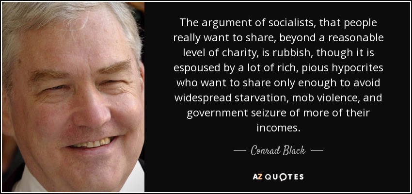 The argument of socialists, that people really want to share, beyond a reasonable level of charity, is rubbish, though it is espoused by a lot of rich, pious hypocrites who want to share only enough to avoid widespread starvation, mob violence, and government seizure of more of their incomes. - Conrad Black