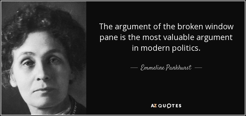 The argument of the broken window pane is the most valuable argument in modern politics. - Emmeline Pankhurst