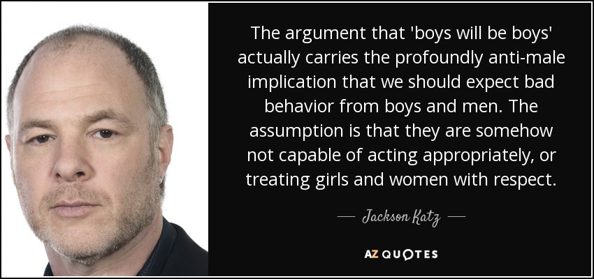 The argument that 'boys will be boys' actually carries the profoundly anti-male implication that we should expect bad behavior from boys and men. The assumption is that they are somehow not capable of acting appropriately, or treating girls and women with respect. - Jackson Katz