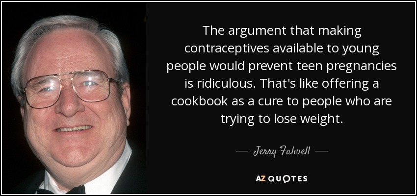 The argument that making contraceptives available to young people would prevent teen pregnancies is ridiculous. That's like offering a cookbook as a cure to people who are trying to lose weight. - Jerry Falwell