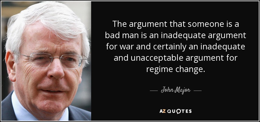 The argument that someone is a bad man is an inadequate argument for war and certainly an inadequate and unacceptable argument for regime change. - John Major