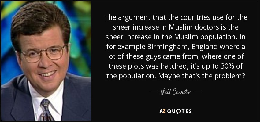 The argument that the countries use for the sheer increase in Muslim doctors is the sheer increase in the Muslim population. In for example Birmingham, England where a lot of these guys came from, where one of these plots was hatched, it's up to 30% of the population. Maybe that's the problem? - Neil Cavuto