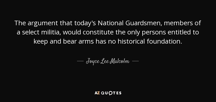 The argument that today's National Guardsmen, members of a select militia, would constitute the only persons entitled to keep and bear arms has no historical foundation. - Joyce Lee Malcolm