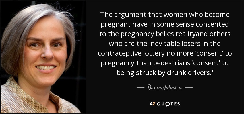 The argument that women who become pregnant have in some sense consented to the pregnancy belies realityand others who are the inevitable losers in the contraceptive lottery no more 'consent' to pregnancy than pedestrians 'consent' to being struck by drunk drivers.' - Dawn Johnsen