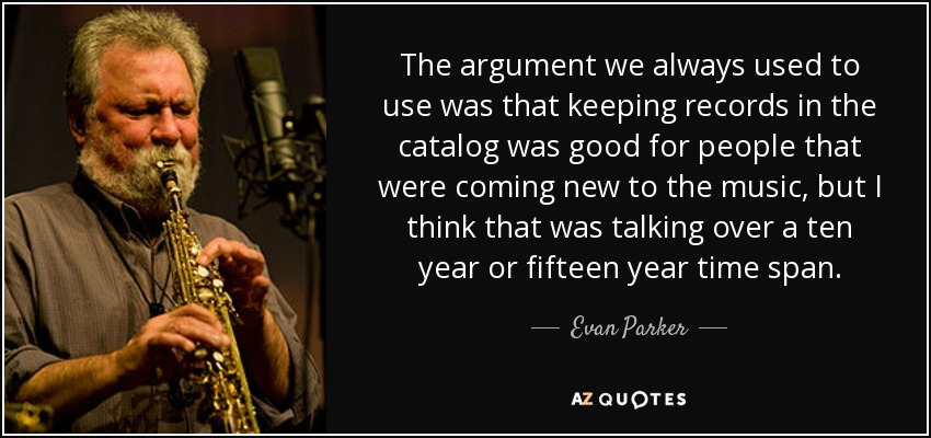 The argument we always used to use was that keeping records in the catalog was good for people that were coming new to the music, but I think that was talking over a ten year or fifteen year time span. - Evan Parker