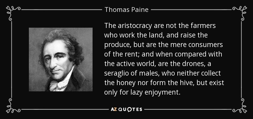 The aristocracy are not the farmers who work the land, and raise the produce, but are the mere consumers of the rent; and when compared with the active world, are the drones, a seraglio of males, who neither collect the honey nor form the hive, but exist only for lazy enjoyment. - Thomas Paine
