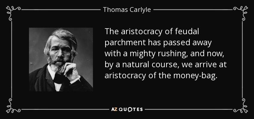 The aristocracy of feudal parchment has passed away with a mighty rushing, and now, by a natural course, we arrive at aristocracy of the money-bag. - Thomas Carlyle