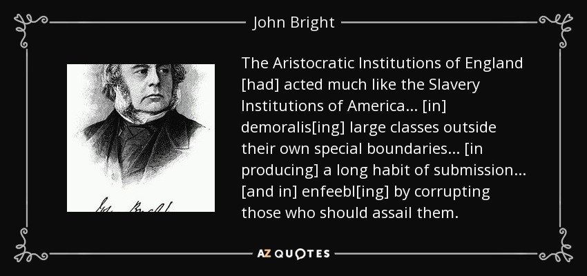 The Aristocratic Institutions of England [had] acted much like the Slavery Institutions of America... [in] demoralis[ing] large classes outside their own special boundaries... [in producing] a long habit of submission... [and in] enfeebl[ing] by corrupting those who should assail them. - John Bright