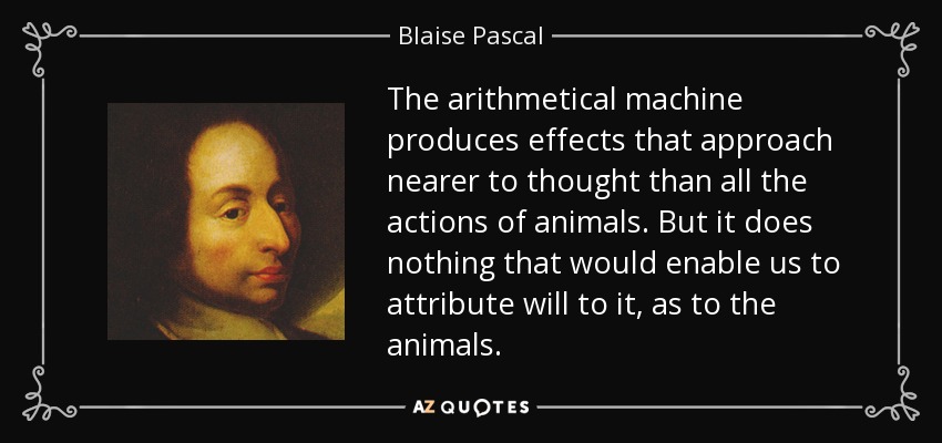 The arithmetical machine produces effects that approach nearer to thought than all the actions of animals. But it does nothing that would enable us to attribute will to it, as to the animals. - Blaise Pascal