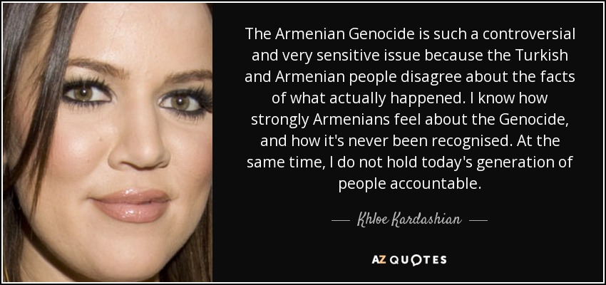 The Armenian Genocide is such a controversial and very sensitive issue because the Turkish and Armenian people disagree about the facts of what actually happened. I know how strongly Armenians feel about the Genocide, and how it's never been recognised. At the same time, I do not hold today's generation of people accountable. - Khloe Kardashian