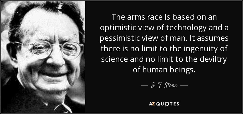 The arms race is based on an optimistic view of technology and a pessimistic view of man. It assumes there is no limit to the ingenuity of science and no limit to the deviltry of human beings. - I. F. Stone